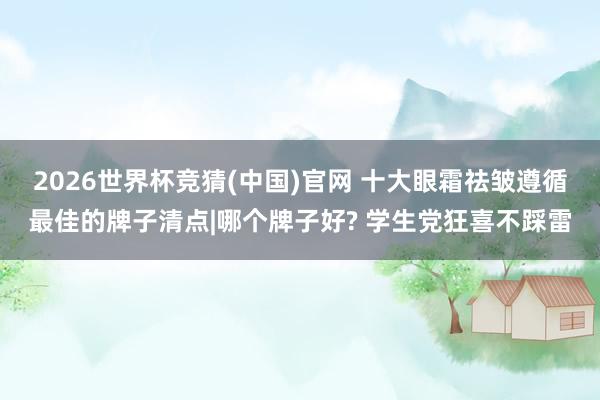 2026世界杯竞猜(中国)官网 十大眼霜祛皱遵循最佳的牌子清点|哪个牌子好? 学生党狂喜不踩雷