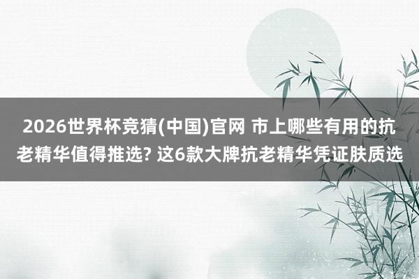 2026世界杯竞猜(中国)官网 市上哪些有用的抗老精华值得推选? 这6款大牌抗老精华凭证肤质选