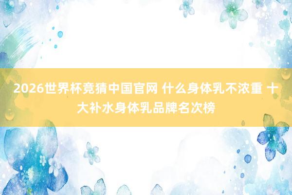 2026世界杯竞猜中国官网 什么身体乳不浓重 十大补水身体乳品牌名次榜