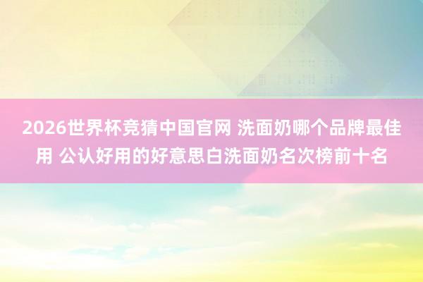 2026世界杯竞猜中国官网 洗面奶哪个品牌最佳用 公认好用的好意思白洗面奶名次榜前十名