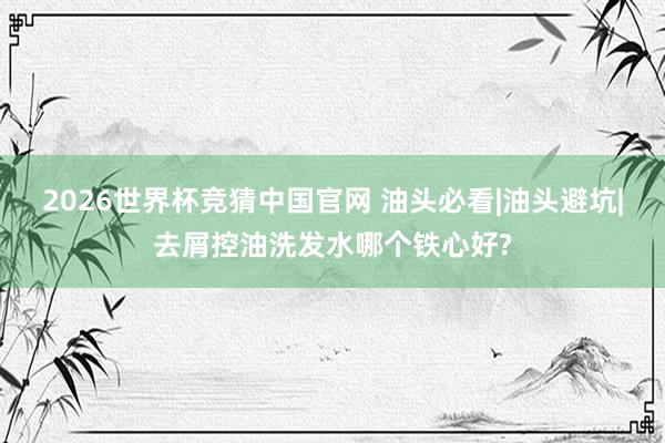2026世界杯竞猜中国官网 油头必看|油头避坑|去屑控油洗发水哪个铁心好?