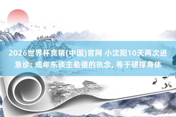 2026世界杯竞猜(中国)官网 小沈阳10天两次进急诊: 成年东谈主最傻的执念, 等于硬撑身体