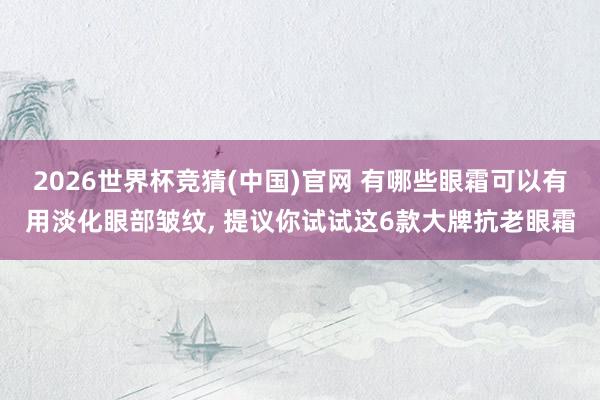 2026世界杯竞猜(中国)官网 有哪些眼霜可以有用淡化眼部皱纹, 提议你试试这6款大牌抗老眼霜