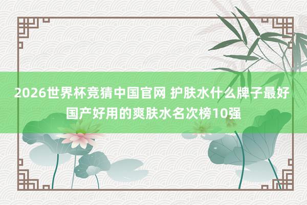 2026世界杯竞猜中国官网 护肤水什么牌子最好 国产好用的爽肤水名次榜10强