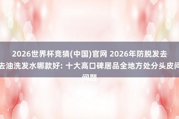 2026世界杯竞猜(中国)官网 2026年防脱发去屑去油洗发水哪款好: 十大高口碑居品全地方处分头皮问题