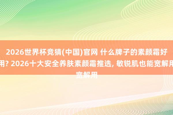 2026世界杯竞猜(中国)官网 什么牌子的素颜霜好用? 2026十大安全养肤素颜霜推选, 敏锐肌也能宽解用