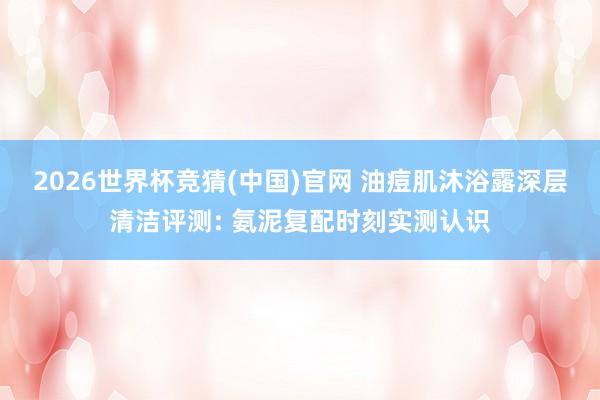 2026世界杯竞猜(中国)官网 油痘肌沐浴露深层清洁评测: 氨泥复配时刻实测认识