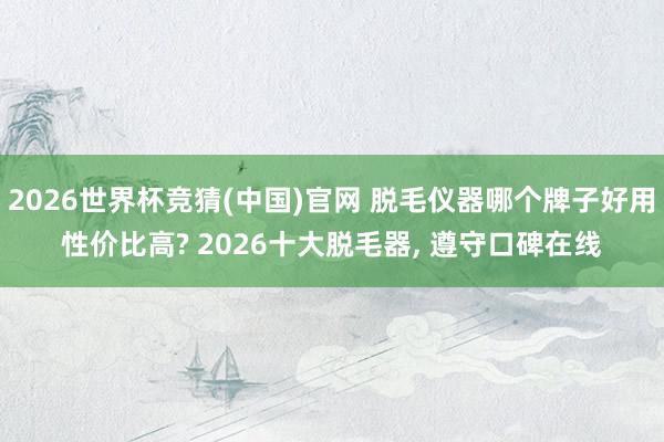2026世界杯竞猜(中国)官网 脱毛仪器哪个牌子好用性价比高? 2026十大脱毛器, 遵守口碑在线