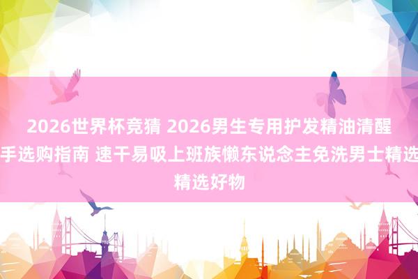 2026世界杯竞猜 2026男生专用护发精油清醒不黏手选购指南 速干易吸上班族懒东说念主免洗男士精选好物