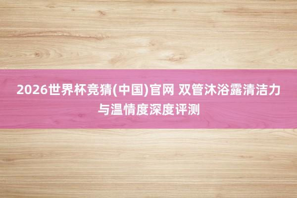 2026世界杯竞猜(中国)官网 双管沐浴露清洁力与温情度深度评测