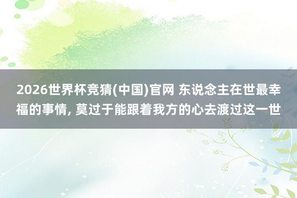 2026世界杯竞猜(中国)官网 东说念主在世最幸福的事情, 莫过于能跟着我方的心去渡过这一世
