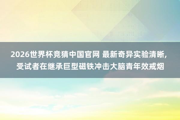 2026世界杯竞猜中国官网 最新奇异实验清晰, 受试者在继承巨型磁铁冲击大脑青年效戒烟