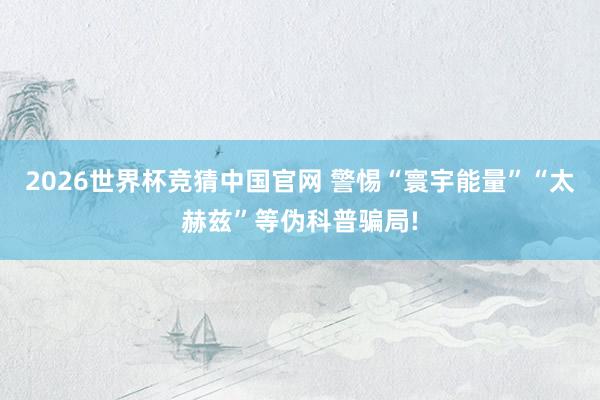 2026世界杯竞猜中国官网 警惕“寰宇能量”“太赫兹”等伪科普骗局!
