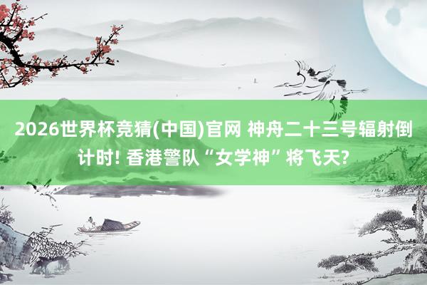 2026世界杯竞猜(中国)官网 神舟二十三号辐射倒计时! 香港警队“女学神”将飞天?
