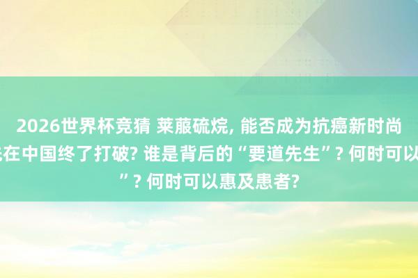 2026世界杯竞猜 莱菔硫烷, 能否成为抗癌新时尚? 为何领先在中国终了打破? 谁是背后的“要道先生”? 何时可以惠及患者?