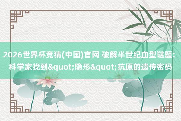 2026世界杯竞猜(中国)官网 破解半世纪血型谜题: 科学家找到"隐形"抗原的遗传密码
