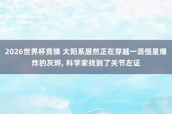 2026世界杯竞猜 太阳系居然正在穿越一派恒星爆炸的灰烬, 科学家找到了关节左证