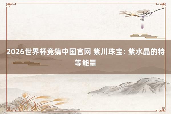2026世界杯竞猜中国官网 紫川珠宝: 紫水晶的特等能量