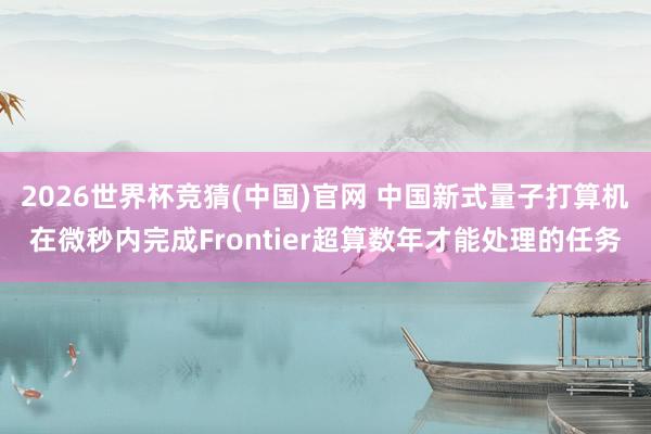 2026世界杯竞猜(中国)官网 中国新式量子打算机在微秒内完成Frontier超算数年才能处理的任务