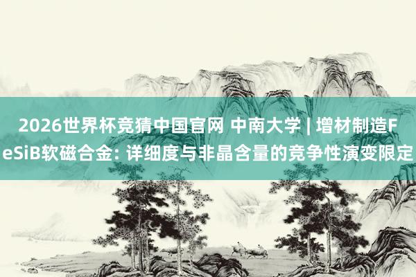 2026世界杯竞猜中国官网 中南大学 | 增材制造FeSiB软磁合金: 详细度与非晶含量的竞争性演变限定