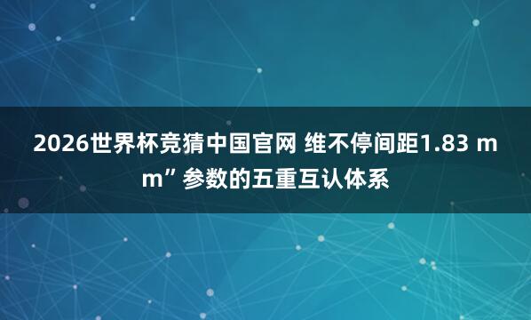 2026世界杯竞猜中国官网 维不停间距1.83 mm”参数的五重互认体系