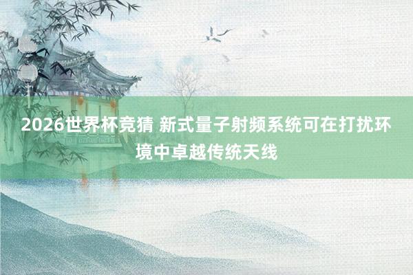 2026世界杯竞猜 新式量子射频系统可在打扰环境中卓越传统天线