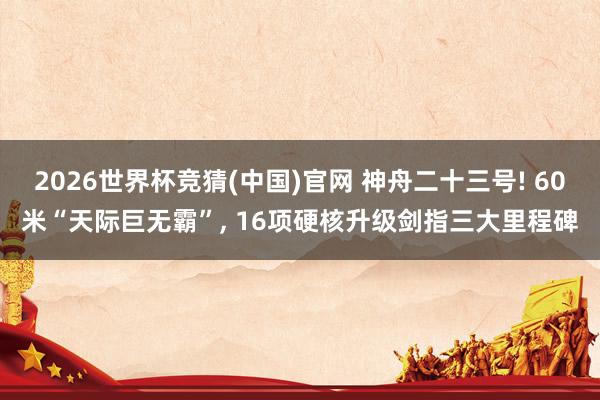 2026世界杯竞猜(中国)官网 神舟二十三号! 60米“天际巨无霸”, 16项硬核升级剑指三大里程碑