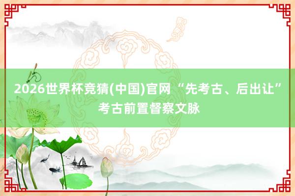 2026世界杯竞猜(中国)官网 “先考古、后出让” 考古前置督察文脉