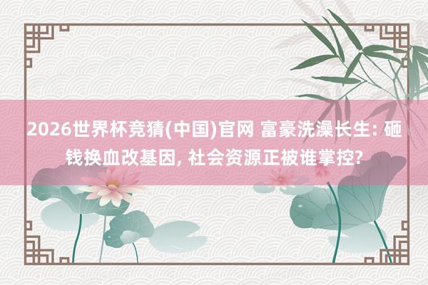 2026世界杯竞猜(中国)官网 富豪洗澡长生: 砸钱换血改基因， 社会资源正被谁掌控?