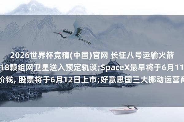2026世界杯竞猜(中国)官网 长征八号运输火箭得胜将千帆星座第九批18颗组网卫星送入预定轨谈;SpaceX最早将于6月11日详情初次公开刊行价钱, 股票将于6月12日上市;好意思国三大挪动运营商组建“卫星直连”结伙公司, 扩大D2D通讯隐藏——《投资早参》
