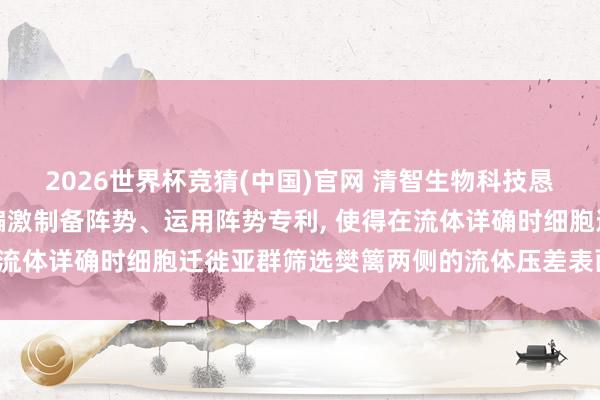 2026世界杯竞猜(中国)官网 清智生物科技恳求高通量细胞迁徙芯片偏激制备阵势、运用阵势专利, 使得在流体详确时细胞迁徙亚群筛选樊篱两侧的流体压差表面值为零