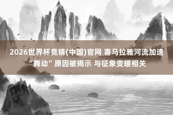 2026世界杯竞猜(中国)官网 喜马拉雅河流加速“舞动”原因被揭示 与征象变暖相关