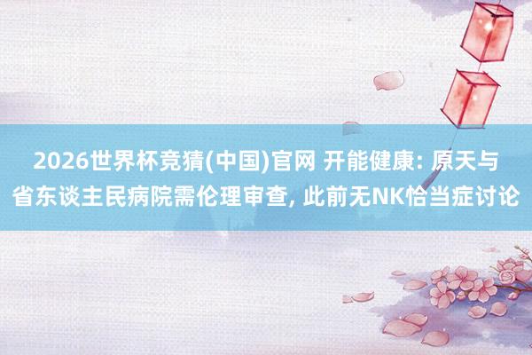 2026世界杯竞猜(中国)官网 开能健康: 原天与省东谈主民病院需伦理审查, 此前无NK恰当症讨论