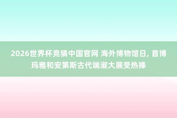 2026世界杯竞猜中国官网 海外博物馆日， 首博玛雅和安第斯古代端淑大展受热捧