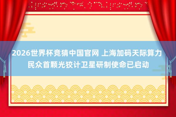 2026世界杯竞猜中国官网 上海加码天际算力 民众首颗光狡计卫星研制使命已启动