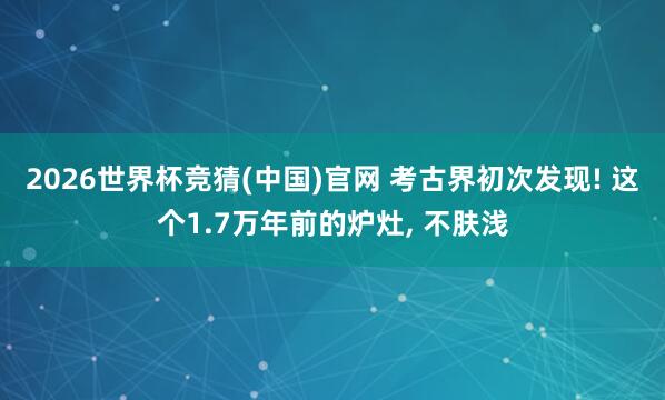 2026世界杯竞猜(中国)官网 考古界初次发现! 这个1.7万年前的炉灶, 不肤浅
