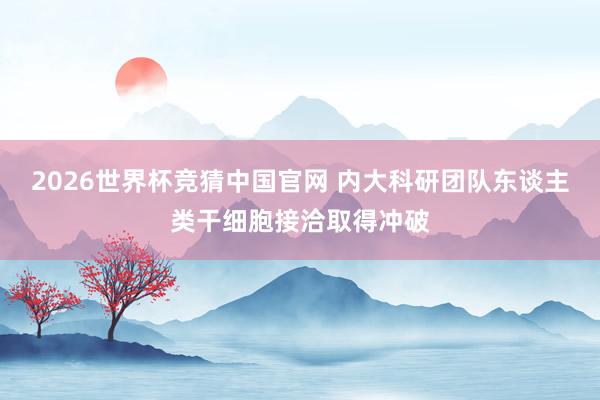 2026世界杯竞猜中国官网 内大科研团队东谈主类干细胞接洽取得冲破