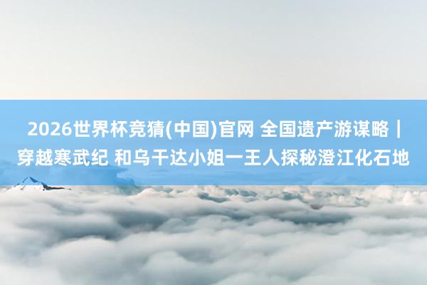 2026世界杯竞猜(中国)官网 全国遗产游谋略｜穿越寒武纪 和乌干达小姐一王人探秘澄江化石地