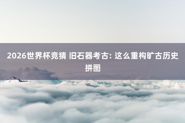 2026世界杯竞猜 旧石器考古: 这么重构旷古历史拼图