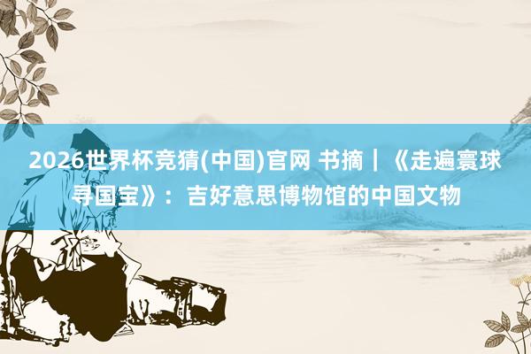 2026世界杯竞猜(中国)官网 书摘|《走遍寰球寻国宝》:吉好意思博物馆的中国文物