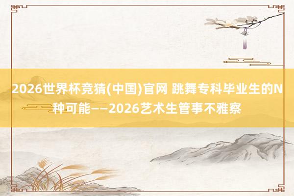 2026世界杯竞猜(中国)官网 跳舞专科毕业生的N种可能——2026艺术生管事不雅察