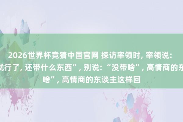 2026世界杯竞猜中国官网 探访率领时, 率领说: “东谈主来就行了, 还带什么东西”, 别说: “没带啥”, 高情商的东谈主这样回