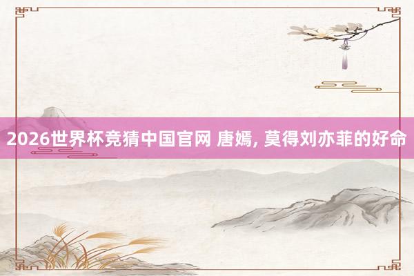 2026世界杯竞猜中国官网 唐嫣, 莫得刘亦菲的好命