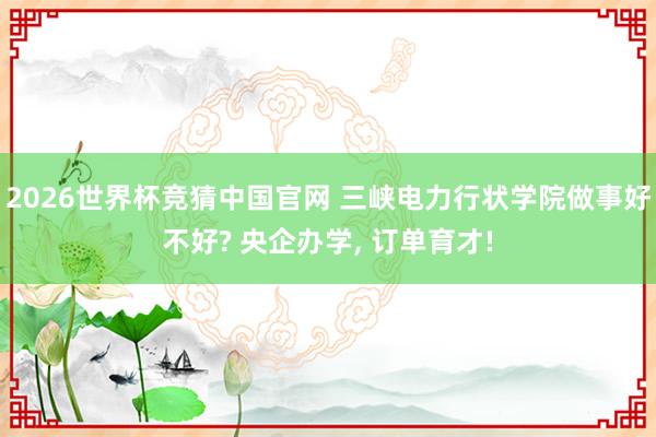 2026世界杯竞猜中国官网 三峡电力行状学院做事好不好? 央企办学, 订单育才!