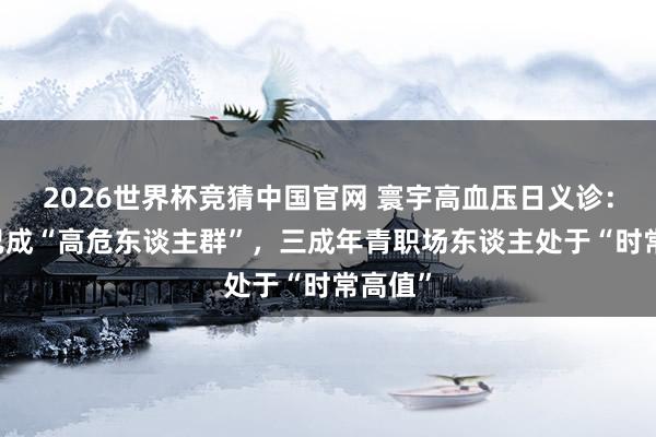 2026世界杯竞猜中国官网 寰宇高血压日义诊：90后已成“高危东谈主群”，三成年青职场东谈主处于“时常高值”