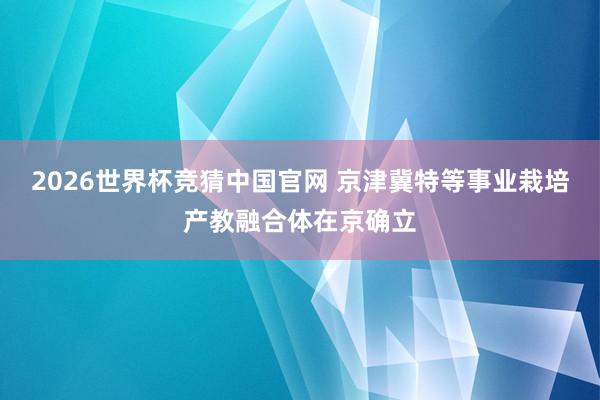 2026世界杯竞猜中国官网 京津冀特等事业栽培产教融合体在京确立
