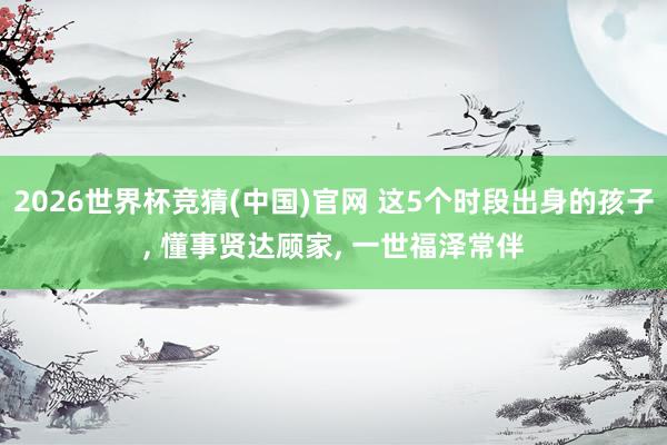 2026世界杯竞猜(中国)官网 这5个时段出身的孩子, 懂事贤达顾家, 一世福泽常伴