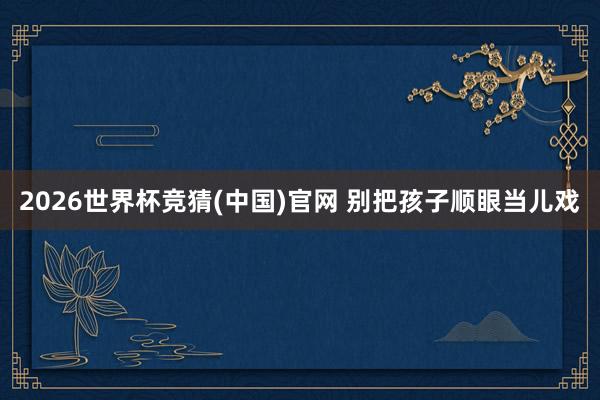 2026世界杯竞猜(中国)官网 别把孩子顺眼当儿戏