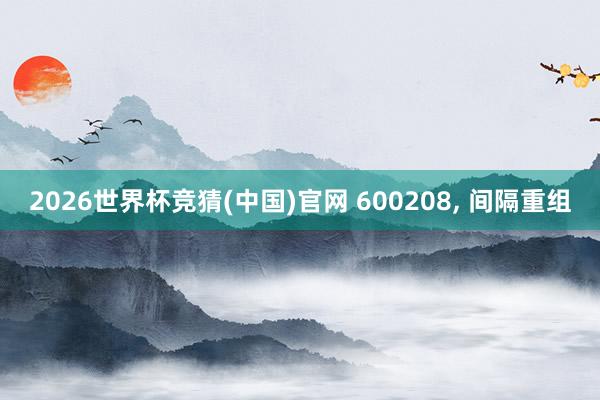 2026世界杯竞猜(中国)官网 600208, 间隔重组