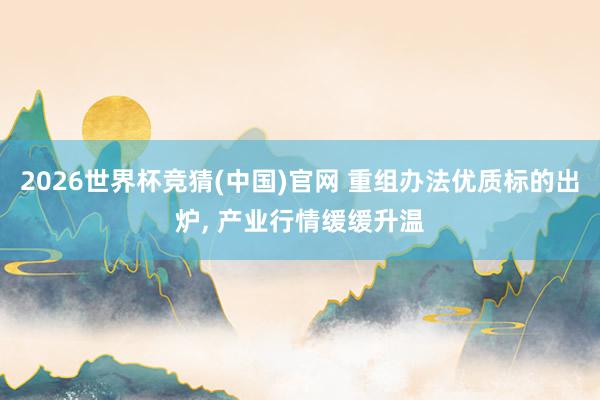 2026世界杯竞猜(中国)官网 重组办法优质标的出炉, 产业行情缓缓升温